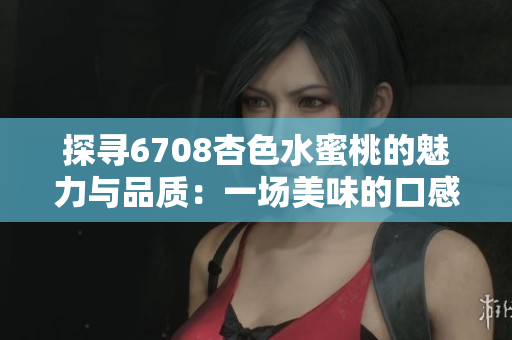 探尋6708杏色水蜜桃的魅力與品質(zhì)：一場(chǎng)美味的口感之旅