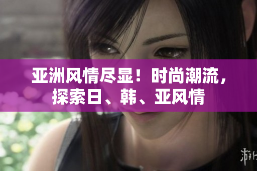亞洲風(fēng)情盡顯！時(shí)尚潮流，探索日、韓、亞風(fēng)情