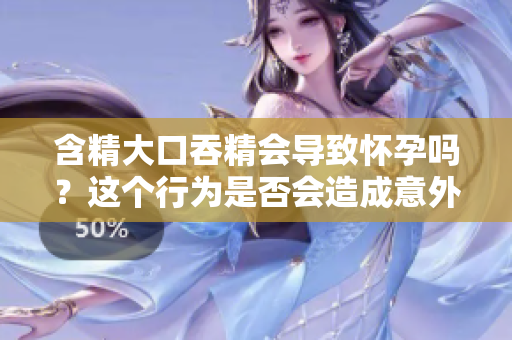 含精大口吞精會導(dǎo)致懷孕嗎？這個行為是否會造成意外受孕？