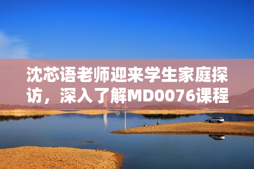 沈芯語老師迎來學(xué)生家庭探訪，深入了解MD0076課程教學(xué)情況