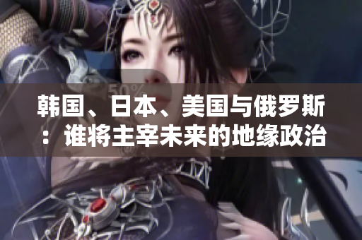 韓國(guó)、日本、美國(guó)與俄羅斯：誰(shuí)將主宰未來(lái)的地緣政治格局？