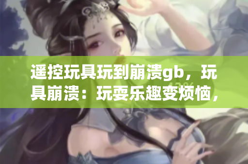 遙控玩具玩到崩潰gb，玩具崩潰：玩耍樂趣變煩惱，家長需關注情況