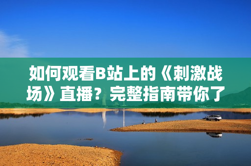 如何觀看B站上的《刺激戰(zhàn)場》直播？完整指南帶你了解直播流程