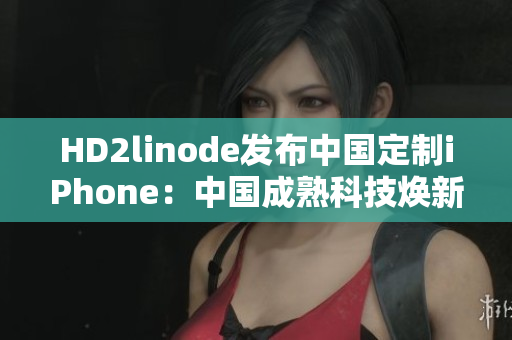 HD2linode發(fā)布中國定制iPhone：中國成熟科技煥新，與你共享智能未來