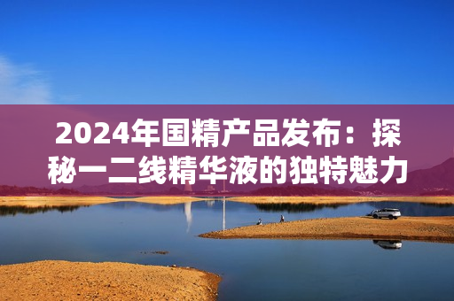 2024年國精產(chǎn)品發(fā)布：探秘一二線精華液的獨特魅力