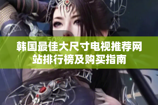 韓國最佳大尺寸電視推薦網(wǎng)站排行榜及購買指南