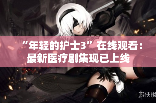 “年輕的護士3”在線觀看：最新醫(yī)療劇集現(xiàn)已上線