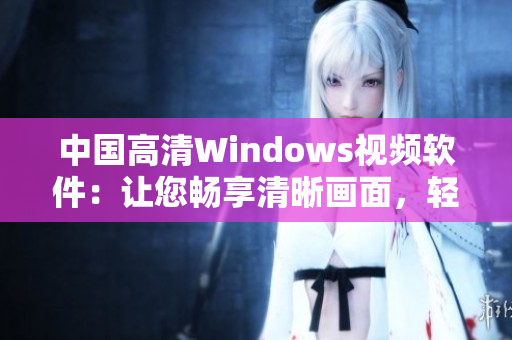 中國高清Windows視頻軟件：讓您暢享清晰畫面，輕松編輯視頻