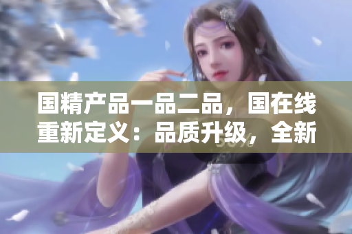 國精產(chǎn)品一品二品,國在線重新定義:品質(zhì)升級,全新體驗 國精產(chǎn)品一品二品,國在線重新定義:品質(zhì)升級,全新體驗