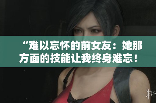 “難以忘懷的前女友：她那方面的技能讓我終身難忘！”