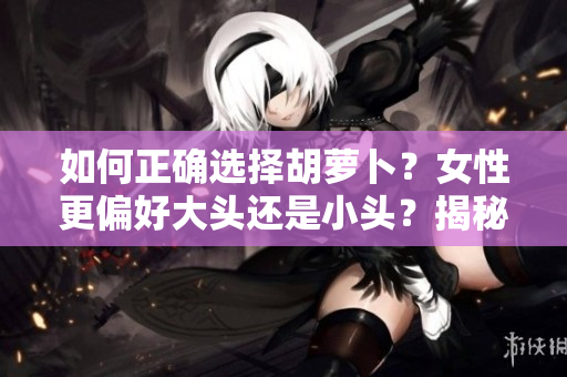 如何正確選擇胡蘿卜?女性更偏好大頭還是小頭?揭秘選擇的秘訣! 如何正確選擇胡蘿卜?女性更偏好大頭還是小頭?揭秘選擇的秘訣!