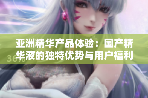 亞洲精華產(chǎn)品體驗(yàn)：國(guó)產(chǎn)精華液的獨(dú)特優(yōu)勢(shì)與用戶福利探索