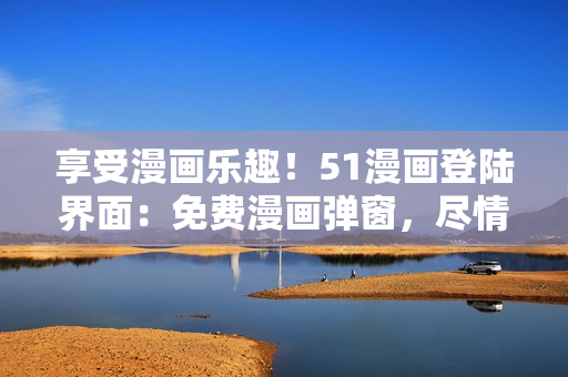 享受漫畫樂趣！51漫畫登陸界面：免費漫畫彈窗，盡情暢讀！