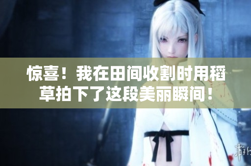 驚喜!我在田間收割時用稻草拍下了這段美麗瞬間! 驚喜!我在田間收割時用稻草拍下了這段美麗瞬間!