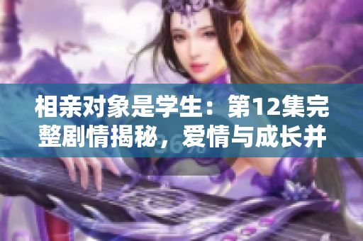 相親對(duì)象是學(xué)生：第12集完整劇情揭秘，愛(ài)情與成長(zhǎng)并行！