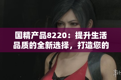國(guó)精產(chǎn)品8220：提升生活品質(zhì)的全新選擇，打造您的健康生活方式
