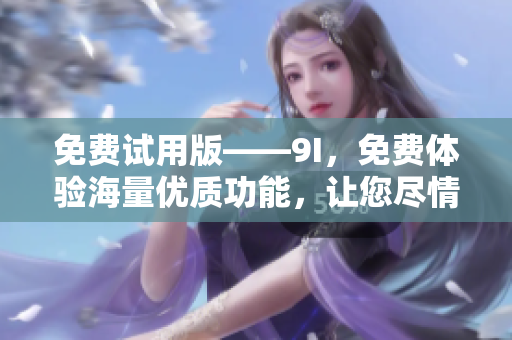 免費(fèi)試用版——9I，免費(fèi)體驗海量優(yōu)質(zhì)功能，讓您盡情暢享創(chuàng)新科技！