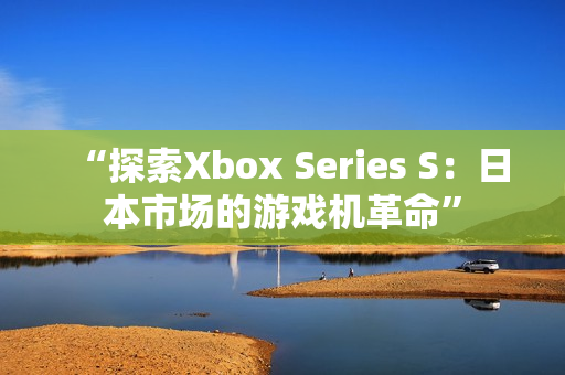 “探索Xbox Series S：日本市場(chǎng)的游戲機(jī)革命”