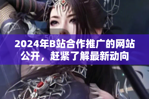 2024年B站合作推廣的網(wǎng)站公開，趕緊了解最新動向