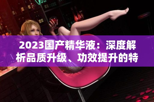 2023國(guó)產(chǎn)精華液：深度解析品質(zhì)升級(jí)、功效提升的特點(diǎn)