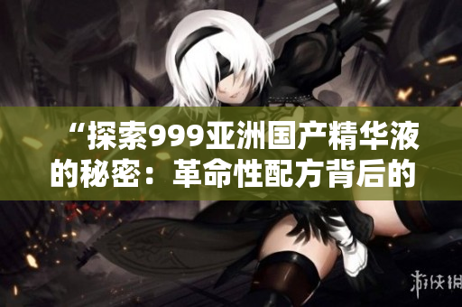 “探索999亞洲國產(chǎn)精華液的秘密：革命性配方背后的科技與功效揭秘”