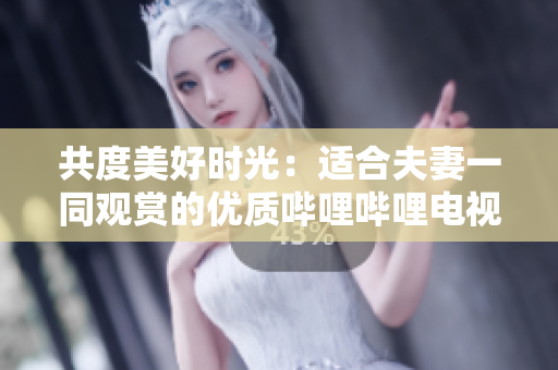 共度美好時(shí)光：適合夫妻一同觀賞的優(yōu)質(zhì)嗶哩嗶哩電視劇推薦