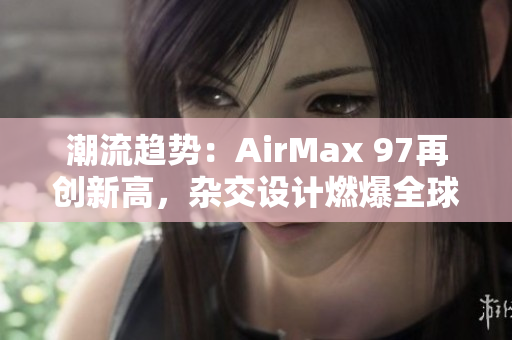 潮流趨勢(shì)：AirMax 97再創(chuàng)新高，雜交設(shè)計(jì)燃爆全球球鞋市場(chǎng)！