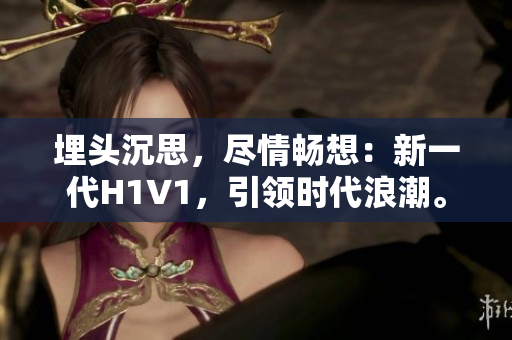 埋頭沉思，盡情暢想：新一代H1V1，引領(lǐng)時(shí)代浪潮。