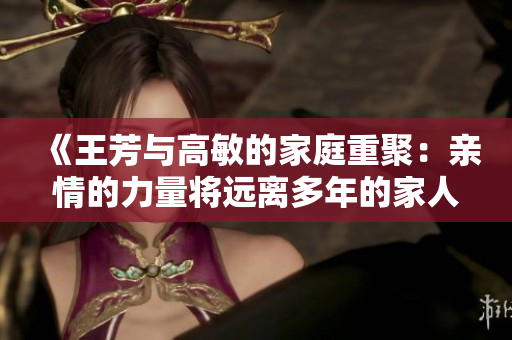 《王芳與高敏的家庭重聚：親情的力量將遠(yuǎn)離多年的家人再次緊緊相連》