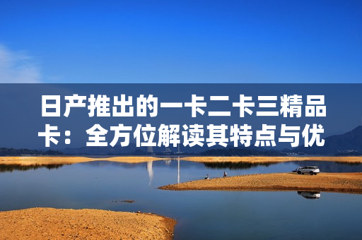 日產(chǎn)推出的一卡二卡三精品卡：全方位解讀其特點與優(yōu)勢