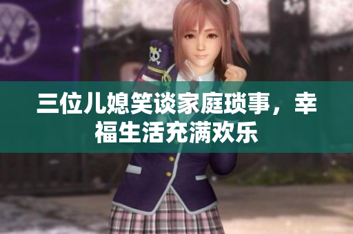 三位兒媳笑談家庭瑣事,幸福生活充滿歡樂 三位兒媳笑談家庭瑣事,幸福生活充滿歡樂