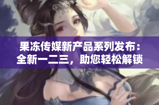 果凍傳媒新產(chǎn)品系列發(fā)布：全新一二三，助您輕松解鎖媒體創(chuàng)意市場(chǎng)