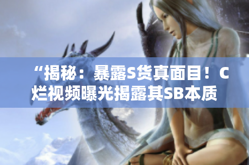 “揭秘：暴露S貨真面目！C爛視頻曝光揭露其SB本質(zhì)！”