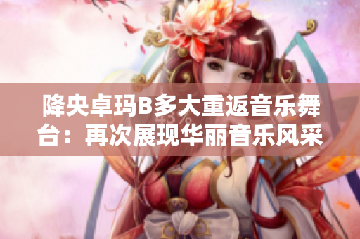 降央卓瑪B多大重返音樂舞臺(tái)：再次展現(xiàn)華麗音樂風(fēng)采
