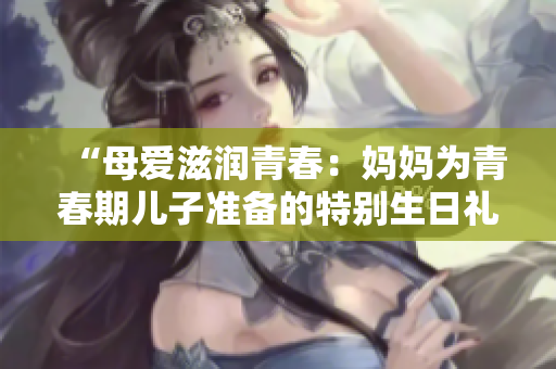 “母愛滋潤(rùn)青春：媽媽為青春期兒子準(zhǔn)備的特別生日禮物”
