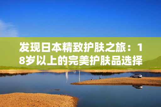 發(fā)現(xiàn)日本精致護(hù)膚之旅：18歲以上的完美護(hù)膚品選擇指南