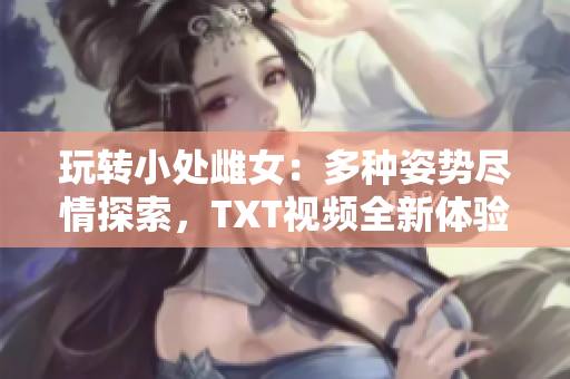 玩轉小處雌女：多種姿勢盡情探索，TXT視頻全新體驗