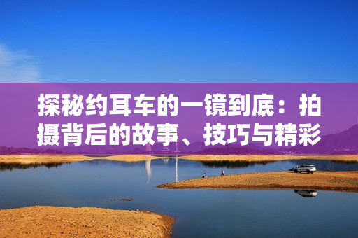 探秘約耳車的一鏡到底：拍攝背后的故事、技巧與精彩瞬間