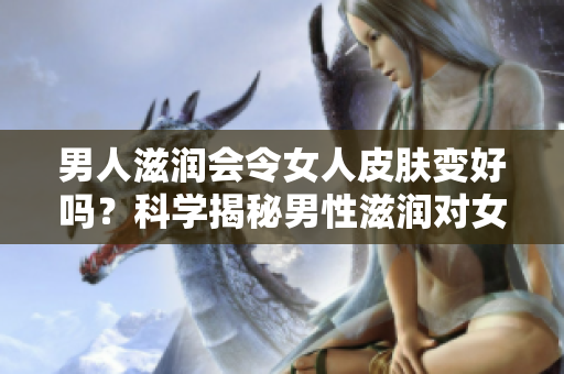 男人滋潤(rùn)會(huì)令女人皮膚變好嗎？科學(xué)揭秘男性滋潤(rùn)對(duì)女性皮膚的影響