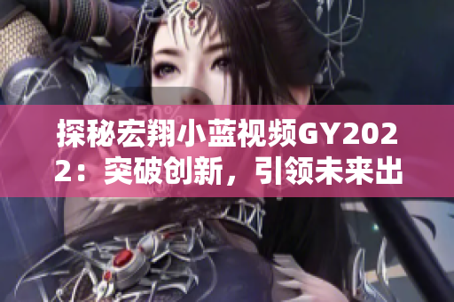 探秘宏翔小藍(lán)視頻GY2022：突破創(chuàng)新，引領(lǐng)未來出行新趨勢(shì)