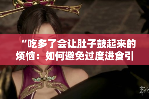 “吃多了會(huì)讓肚子鼓起來(lái)的煩惱：如何避免過(guò)度進(jìn)食引發(fā)的不適？”