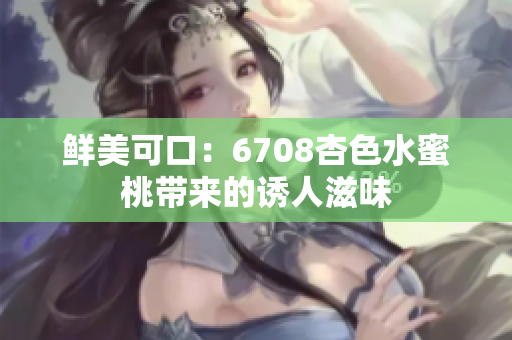 鮮美可口：6708杏色水蜜桃?guī)?lái)的誘人滋味