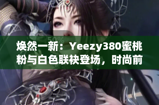 煥然一新：Yeezy380蜜桃粉與白色聯(lián)袂登場(chǎng)，時(shí)尚前沿再掀風(fēng)潮
