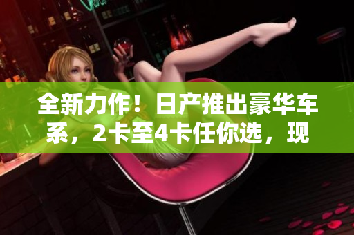 全新力作！日產(chǎn)推出豪華車系，2卡至4卡任你選，現(xiàn)免費試駕