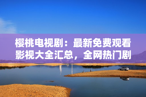 櫻桃電視?。鹤钚旅赓M(fèi)觀看影視大全匯總，全網(wǎng)熱門劇集一網(wǎng)打盡！