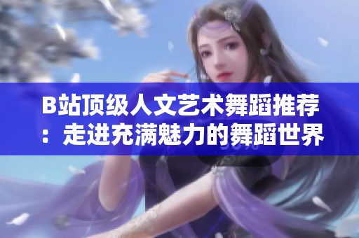 B站頂級人文藝術(shù)舞蹈推薦：走進充滿魅力的舞蹈世界