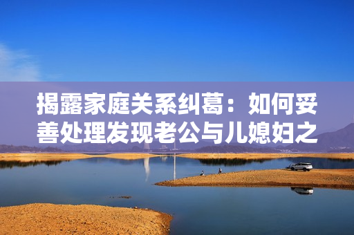 揭露家庭關(guān)系糾葛：如何妥善處理發(fā)現(xiàn)老公與兒媳婦之間的曖昧行為
