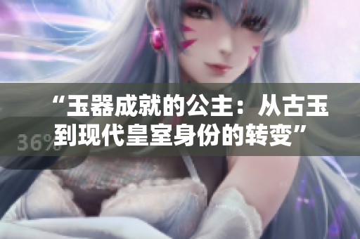 “玉器成就的公主：從古玉到現(xiàn)代皇室身份的轉(zhuǎn)變”