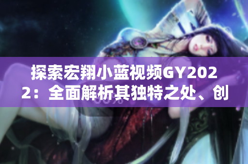 探索宏翔小藍視頻GY2022：全面解析其獨特之處、創(chuàng)新技術(shù)與精彩內(nèi)容