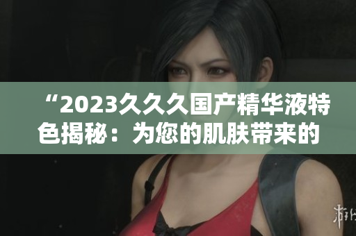 “2023久久久國(guó)產(chǎn)精華液特色揭秘：為您的肌膚帶來(lái)的驚喜！”